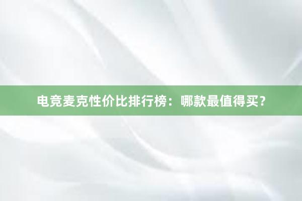 电竞麦克性价比排行榜：哪款最值得买？