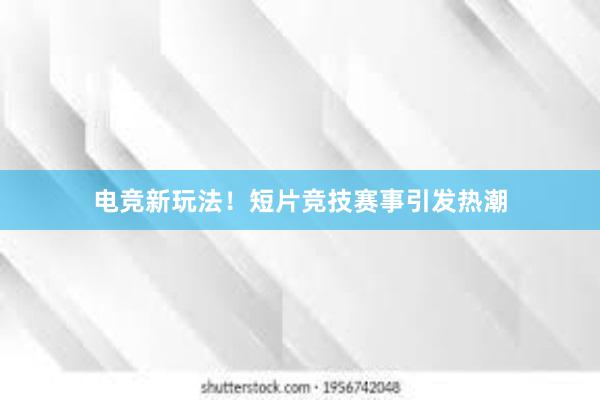 电竞新玩法！短片竞技赛事引发热潮