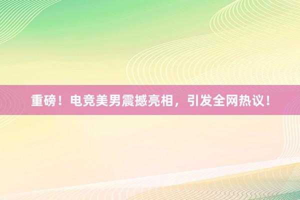 重磅！电竞美男震撼亮相，引发全网热议！