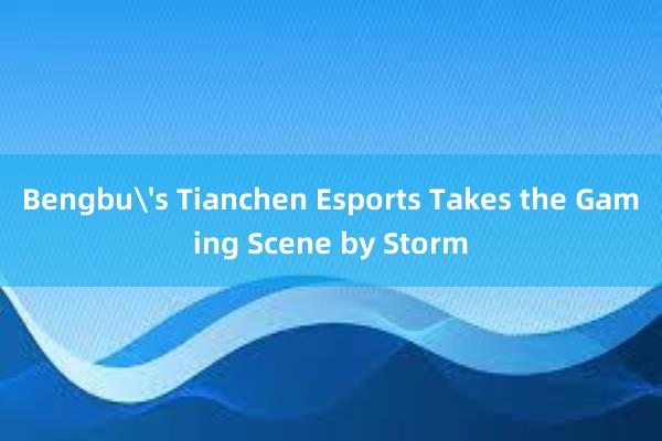 Bengbu's Tianchen Esports Takes the Gaming Scene by Storm