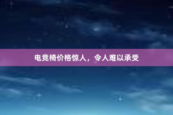 电竞椅价格惊人，令人难以承受