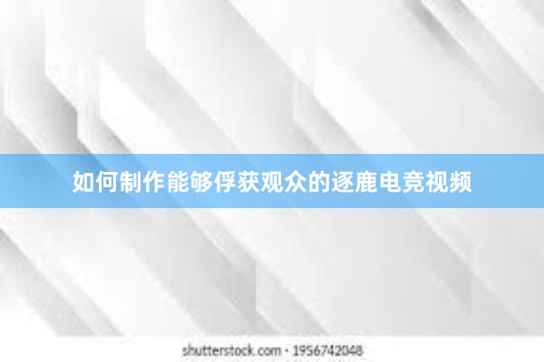 如何制作能够俘获观众的逐鹿电竞视频