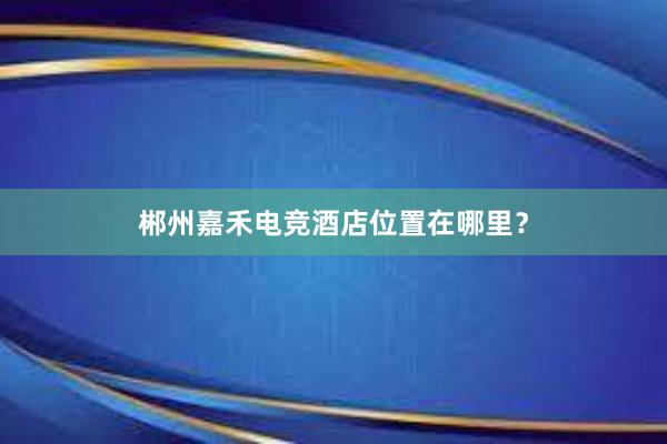 郴州嘉禾电竞酒店位置在哪里？