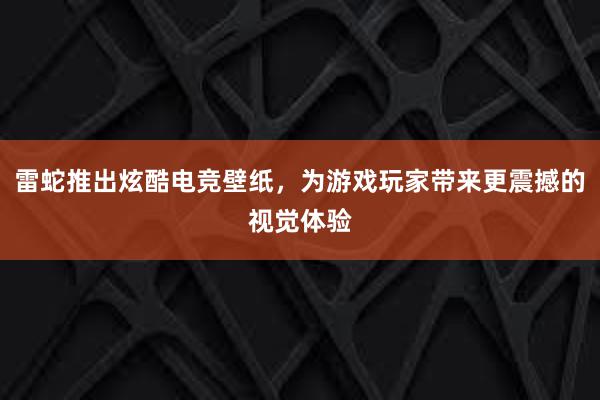 雷蛇推出炫酷电竞壁纸，为游戏玩家带来更震撼的视觉体验